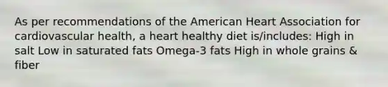 As per recommendations of the American Heart Association for cardiovascular health, a heart healthy diet is/includes: High in salt Low in saturated fats Omega-3 fats High in whole grains & fiber