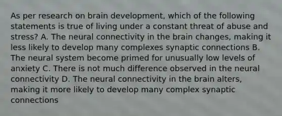 As per research on brain development, which of the following statements is true of living under a constant threat of abuse and stress? A. The neural connectivity in the brain changes, making it less likely to develop many complexes synaptic connections B. The neural system become primed for unusually low levels of anxiety C. There is not much difference observed in the neural connectivity D. The neural connectivity in the brain alters, making it more likely to develop many complex synaptic connections