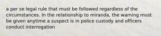 a per se legal rule that must be followed regardless of the circumstances. In the relationship to miranda, the warning must be given anytime a suspect is in police custody and officers conduct interrogation