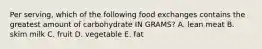 Per serving, which of the following food exchanges contains the greatest amount of carbohydrate IN GRAMS? A. lean meat B. skim milk C. fruit D. vegetable E. fat