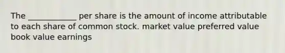 The​ ____________ per share is the amount of income attributable to each share of common stock. market value preferred value book value earnings