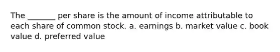 The _______ per share is the amount of income attributable to each share of common stock. a. earnings b. market value c. book value d. preferred value