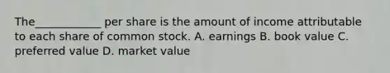 The____________ per share is the amount of income attributable to each share of common stock. A. earnings B. book value C. preferred value D. market value