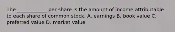 The ____________ per share is the amount of income attributable to each share of common stock. A. earnings B. book value C. preferred value D. market value