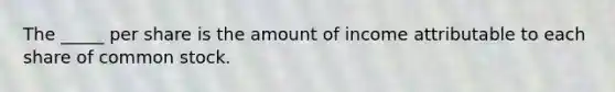 The _____ per share is the amount of income attributable to each share of common stock.