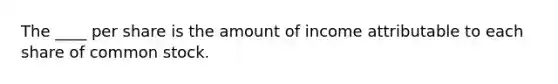 The ____ per share is the amount of income attributable to each share of common stock.