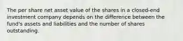 The per share net asset value of the shares in a closed-end investment company depends on the difference between the fund's assets and liabilities and the number of shares outstanding.