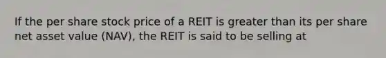 If the per share stock price of a REIT is greater than its per share net asset value (NAV), the REIT is said to be selling at