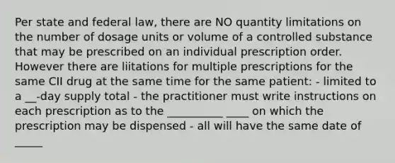 Per state and federal law, there are NO quantity limitations on the number of dosage units or volume of a controlled substance that may be prescribed on an individual prescription order. However there are liitations for multiple prescriptions for the same CII drug at the same time for the same patient: - limited to a __-day supply total - the practitioner must write instructions on each prescription as to the __________ ____ on which the prescription may be dispensed - all will have the same date of _____