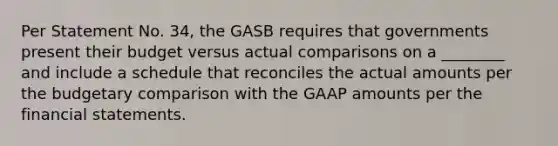 Per Statement No. 34, the GASB requires that governments present their budget versus actual comparisons on a ________ and include a schedule that reconciles the actual amounts per the budgetary comparison with the GAAP amounts per the financial statements.