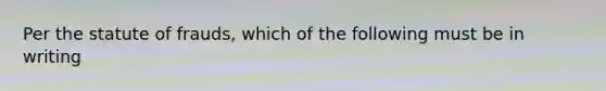 Per the statute of frauds, which of the following must be in writing