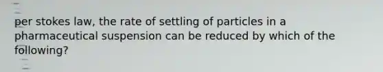 per stokes law, the rate of settling of particles in a pharmaceutical suspension can be reduced by which of the following?