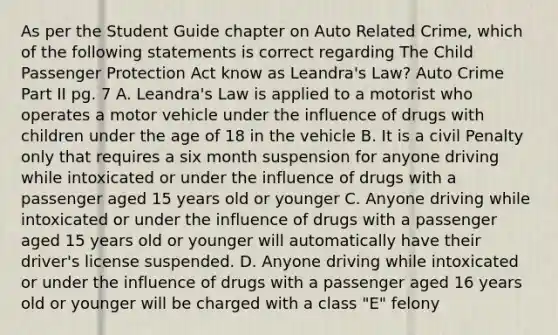 As per the Student Guide chapter on Auto Related Crime, which of the following statements is correct regarding The Child Passenger Protection Act know as Leandra's Law? Auto Crime Part II pg. 7 A. Leandra's Law is applied to a motorist who operates a motor vehicle under the influence of drugs with children under the age of 18 in the vehicle B. It is a civil Penalty only that requires a six month suspension for anyone driving while intoxicated or under the influence of drugs with a passenger aged 15 years old or younger C. Anyone driving while intoxicated or under the influence of drugs with a passenger aged 15 years old or younger will automatically have their driver's license suspended. D. Anyone driving while intoxicated or under the influence of drugs with a passenger aged 16 years old or younger will be charged with a class "E" felony