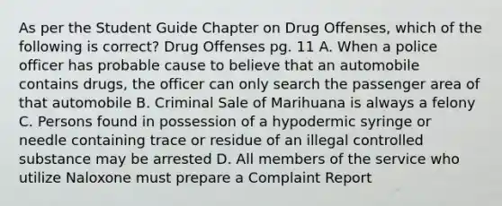 As per the Student Guide Chapter on Drug Offenses, which of the following is correct? Drug Offenses pg. 11 A. When a police officer has probable cause to believe that an automobile contains drugs, the officer can only search the passenger area of that automobile B. Criminal Sale of Marihuana is always a felony C. Persons found in possession of a hypodermic syringe or needle containing trace or residue of an illegal controlled substance may be arrested D. All members of the service who utilize Naloxone must prepare a Complaint Report