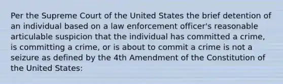 Per the Supreme Court of the United States the brief detention of an individual based on a law enforcement officer's reasonable articulable suspicion that the individual has committed a crime, is committing a crime, or is about to commit a crime is not a seizure as defined by the 4th Amendment of the Constitution of the United States: