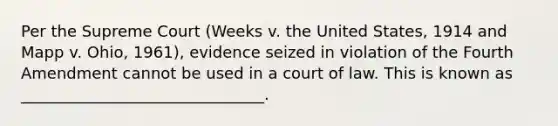 Per the Supreme Court (Weeks v. the United States, 1914 and Mapp v. Ohio, 1961), evidence seized in violation of the Fourth Amendment cannot be used in a court of law. This is known as _______________________________.