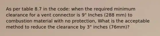 As per table 8.7 in the code: when the required minimum clearance for a vent connector is 9" Inches (288 mm) to combustion material with no protection, What is the acceptable method to reduce the clearance by 3" inches (76mm)?