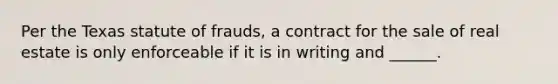 Per the Texas statute of frauds, a contract for the sale of real estate is only enforceable if it is in writing and ______.