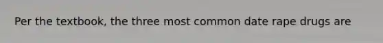 Per the textbook, the three most common date rape drugs are