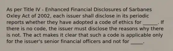 As per Title IV - Enhanced Financial Disclosures of Sarbanes Oxley Act of 2002, each issuer shall disclose in its periodic reports whether they have adopted a code of ethics for ______. If there is no code, the issuer must disclose the reasons why there is not. The act makes it clear that such a code is applicable only for the issuer's senior financial officers and not for _____.