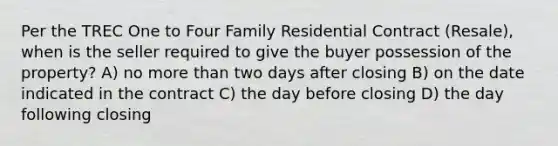 Per the TREC One to Four Family Residential Contract (Resale), when is the seller required to give the buyer possession of the property? A) no more than two days after closing B) on the date indicated in the contract C) the day before closing D) the day following closing