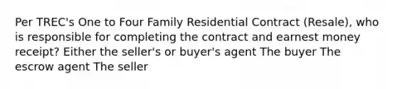 Per TREC's One to Four Family Residential Contract (Resale), who is responsible for completing the contract and earnest money receipt? Either the seller's or buyer's agent The buyer The escrow agent The seller