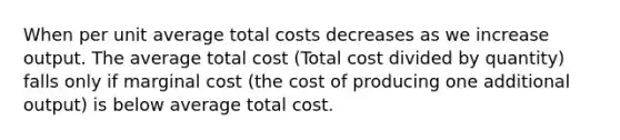 When per unit average total costs decreases as we increase output. The average total cost (Total cost divided by quantity) falls only if marginal cost (the cost of producing one additional output) is below average total cost.