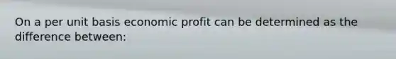 On a per unit basis economic profit can be determined as the difference between: