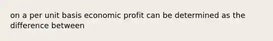 on a per unit basis economic profit can be determined as the difference between