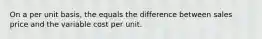 On a per unit basis, the equals the difference between sales price and the variable cost per unit.