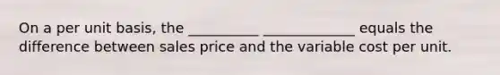 On a per unit basis, the __________ _____________ equals the difference between sales price and the variable cost per unit.