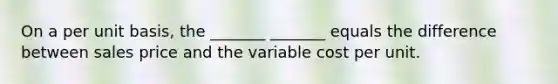 On a per unit basis, the _______ _______ equals the difference between sales price and the variable cost per unit.