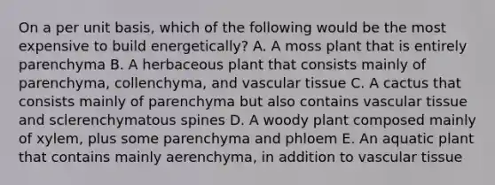 On a per unit basis, which of the following would be the most expensive to build energetically? A. A moss plant that is entirely parenchyma B. A herbaceous plant that consists mainly of parenchyma, collenchyma, and vascular tissue C. A cactus that consists mainly of parenchyma but also contains vascular tissue and sclerenchymatous spines D. A woody plant composed mainly of xylem, plus some parenchyma and phloem E. An aquatic plant that contains mainly aerenchyma, in addition to vascular tissue