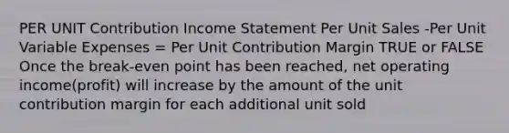 PER UNIT Contribution Income Statement Per Unit Sales -Per Unit Variable Expenses = Per Unit Contribution Margin TRUE or FALSE Once the break-even point has been reached, net operating income(profit) will increase by the amount of the unit contribution margin for each additional unit sold