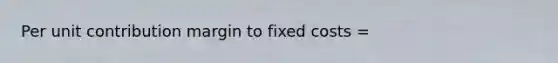 Per unit contribution margin to fixed costs =