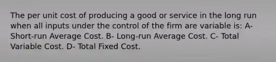 The per unit cost of producing a good or service in the long run when all inputs under the control of the firm are variable is: A- Short-run Average Cost. B- Long-run Average Cost. C- Total Variable Cost. D- Total Fixed Cost.