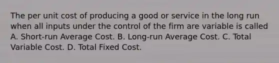 The per unit cost of producing a good or service in the long run when all inputs under the control of the firm are variable is called A. Short-run Average Cost. B. Long-run Average Cost. C. Total Variable Cost. D. Total Fixed Cost.