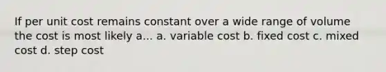 If per unit cost remains constant over a wide range of volume the cost is most likely a... a. variable cost b. fixed cost c. mixed cost d. step cost