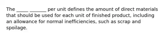 The _____ _______ per unit defines the amount of direct materials that should be used for each unit of finished product, including an allowance for normal inefficiencies, such as scrap and spoilage.