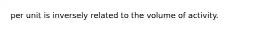 per unit is inversely related to the volume of activity.