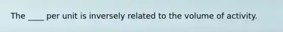 The ____ per unit is inversely related to the volume of activity.