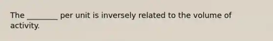 The ________ per unit is inversely related to the volume of activity.