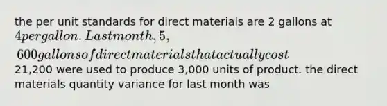 the per unit standards for direct materials are 2 gallons at 4 per gallon. Last month, 5,600 gallons of direct materials that actually cost21,200 were used to produce 3,000 units of product. the direct materials quantity variance for last month was