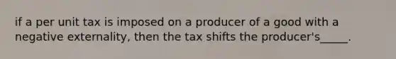 if a per unit tax is imposed on a producer of a good with a negative externality, then the tax shifts the producer's_____.