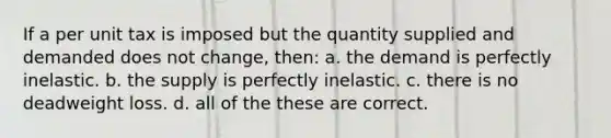 If a per unit tax is imposed but the quantity supplied and demanded does not change, then: a. the demand is perfectly inelastic. b. the supply is perfectly inelastic. c. there is no deadweight loss. d. all of the these are correct.