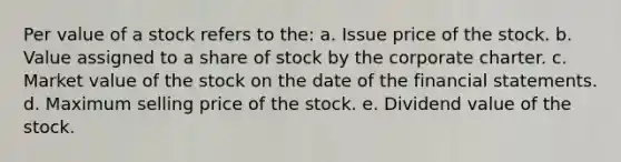 Per value of a stock refers to the: a. Issue price of the stock. b. Value assigned to a share of stock by the corporate charter. c. Market value of the stock on the date of the financial statements. d. Maximum selling price of the stock. e. Dividend value of the stock.