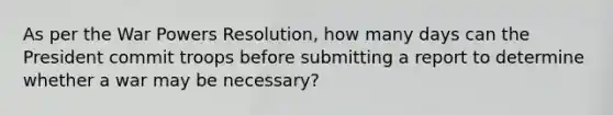 As per the War Powers Resolution, how many days can the President commit troops before submitting a report to determine whether a war may be necessary?