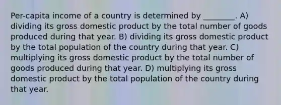 Per-capita income of a country is determined by ________. A) dividing its gross domestic product by the total number of goods produced during that year. B) dividing its gross domestic product by the total population of the country during that year. C) multiplying its gross domestic product by the total number of goods produced during that year. D) multiplying its gross domestic product by the total population of the country during that year.