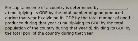 Per-capita income of a country is determined by ______________. a) multiplying its GDP by the total number of good produced during that year b) dividing its GDP by the total number of good produced during that year c) multiplying its GDP by the total population of the country during that year d) dividing its GDP by the total pop. of the country during that year