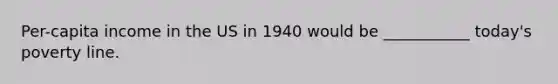 Per-capita income in the US in 1940 would be ___________ today's poverty line.